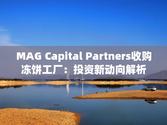 MAG Capital Partners收购冻饼工厂：投资新动向解析