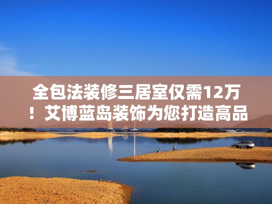 全包法装修三居室仅需12万！艾博蓝岛装饰为您打造高品质家居