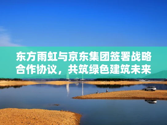 东方雨虹与京东集团签署战略合作协议，共筑绿色建筑未来