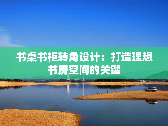 书桌书柜转角设计：打造理想书房空间的关键