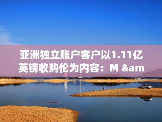 亚洲独立账户客户以1.11亿英镑收购伦为内容：M & Great Lestate的战略布局