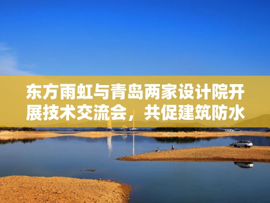 东方雨虹与青岛两家设计院开展技术交流会，共促建筑防水技术创新