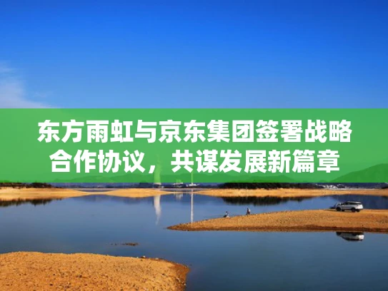 东方雨虹与京东集团签署战略合作协议，共谋发展新篇章