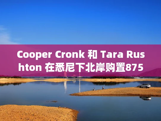 Cooper Cronk 和 Tara Rushton 在悉尼下北岸购置875万美元豪宅