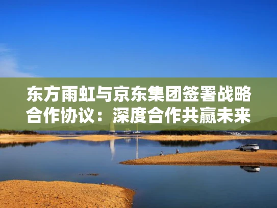 东方雨虹与京东集团签署战略合作协议：深度合作共赢未来