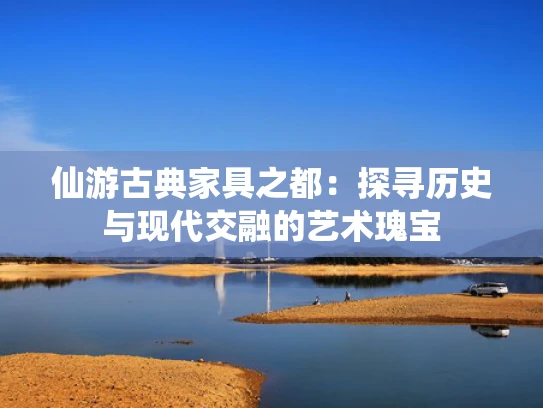 仙游古典家具之都：探寻历史与现代交融的艺术瑰宝