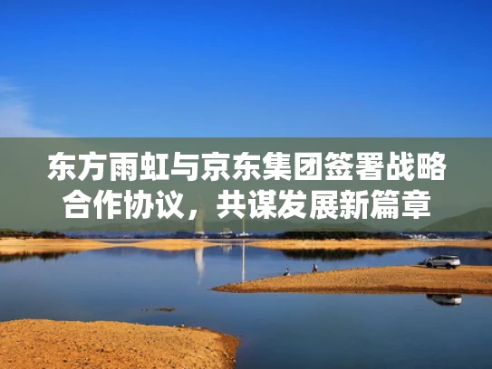 东方雨虹与京东集团签署战略合作协议，共谋发展新篇章
