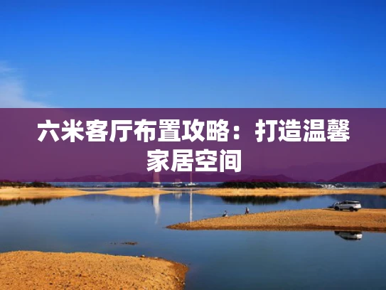 六米客厅布置攻略：打造温馨家居空间