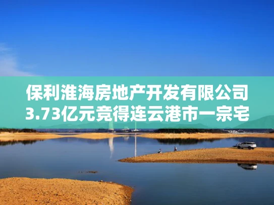 保利淮海房地产开发有限公司3.73亿元竞得连云港市一宗宅地