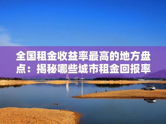 全国租金收益率最高的地方盘点：揭秘哪些城市租金回报率高