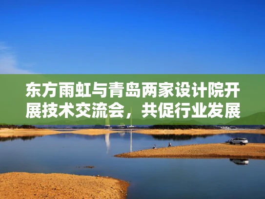 东方雨虹与青岛两家设计院开展技术交流会，共促行业发展