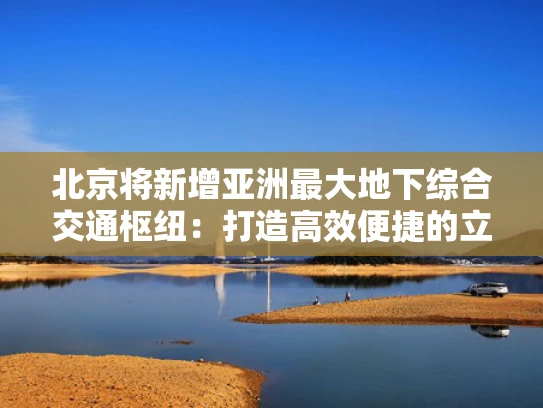 北京将新增亚洲最大地下综合交通枢纽：打造高效便捷的立体交通网络