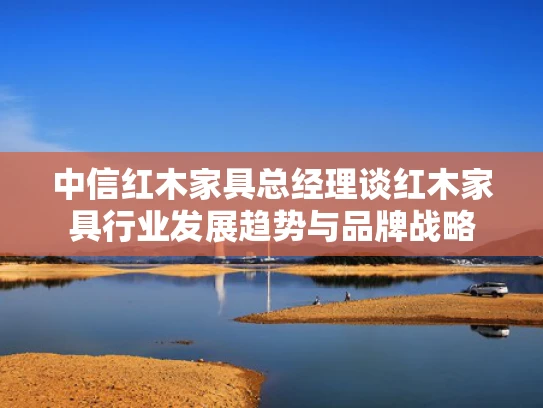 中信红木家具总经理谈红木家具行业发展趋势与品牌战略