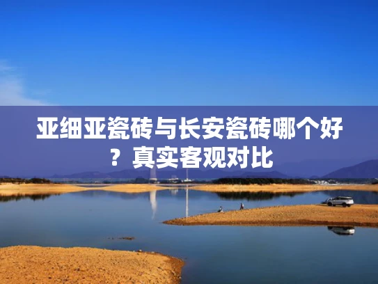 亚细亚瓷砖与长安瓷砖哪个好？真实客观对比
