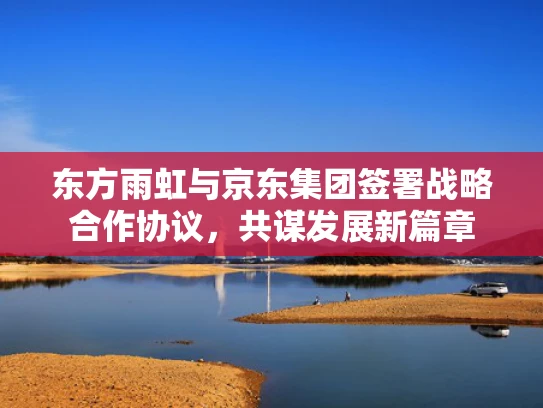 东方雨虹与京东集团签署战略合作协议，共谋发展新篇章