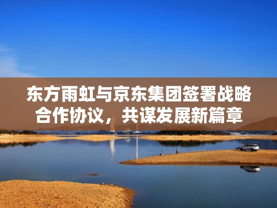 东方雨虹与京东集团签署战略合作协议，共谋发展新篇章