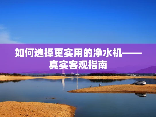 如何选择更实用的净水机——真实客观指南