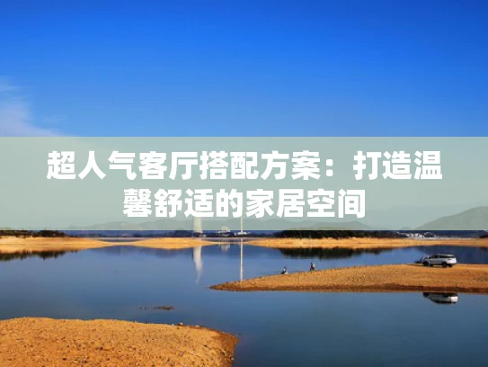 超人气客厅搭配方案：打造温馨舒适的家居空间