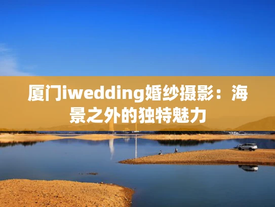 厦门iwedding婚纱摄影：海景之外的独特魅力
