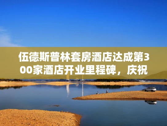 伍德斯普林套房酒店达成第300家酒店开业里程碑，庆祝盛况空前
