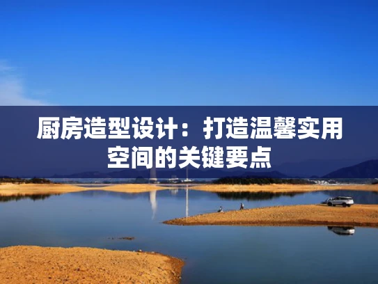 厨房造型设计：打造温馨实用空间的关键要点
