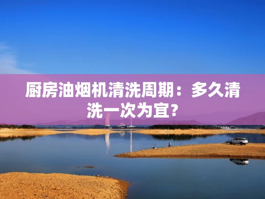 厨房油烟机清洗周期：多久清洗一次为宜？