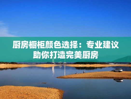 厨房橱柜颜色选择：专业建议助你打造完美厨房