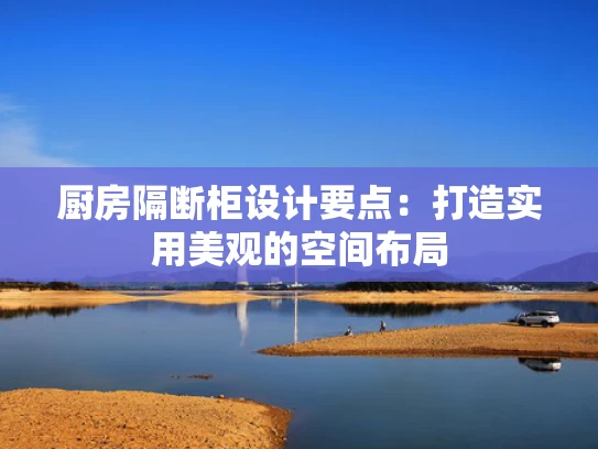 厨房隔断柜设计要点：打造实用美观的空间布局