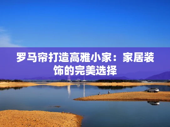 罗马帘打造高雅小家：家居装饰的完美选择