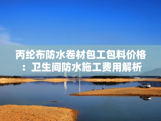 丙纶布防水卷材包工包料价格：卫生间防水施工费用解析