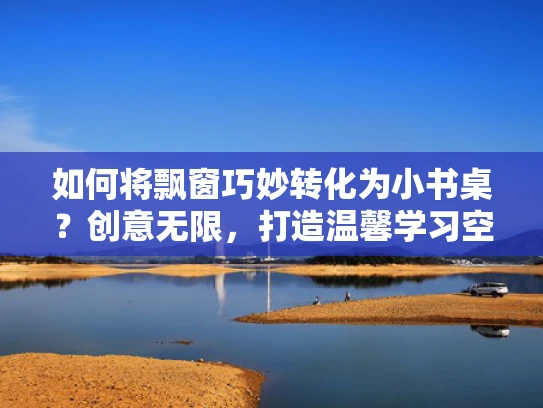 如何将飘窗巧妙转化为小书桌？创意无限，打造温馨学习空间