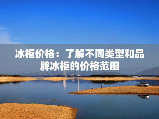 冰柜价格：了解不同类型和品牌冰柜的价格范围