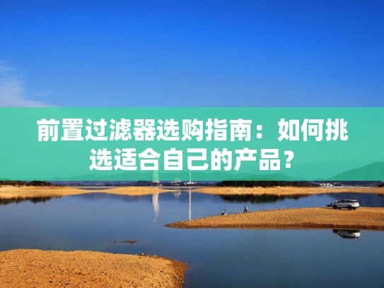 前置过滤器选购指南：如何挑选适合自己的产品？