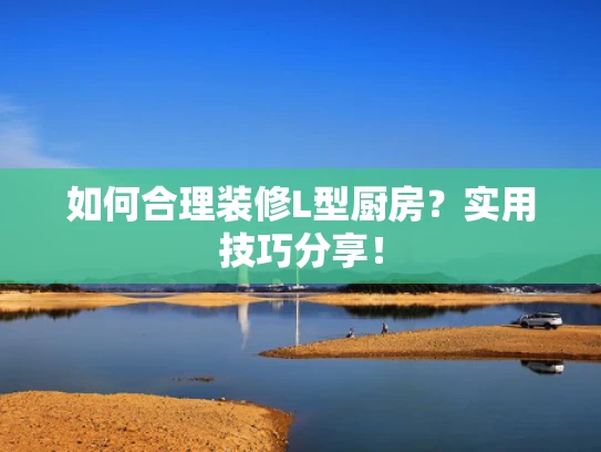 如何合理装修L型厨房？实用技巧分享！