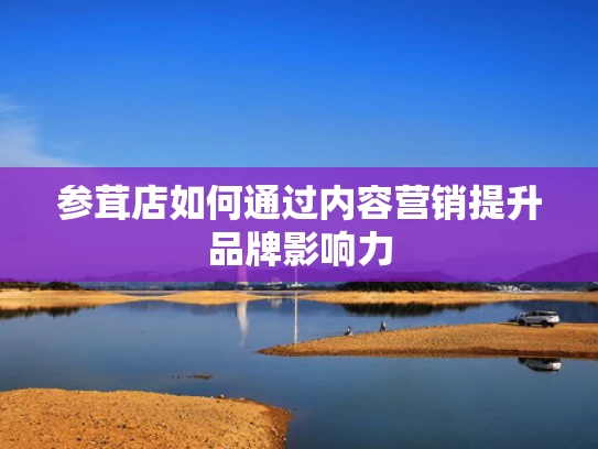 参茸店如何通过内容营销提升品牌影响力