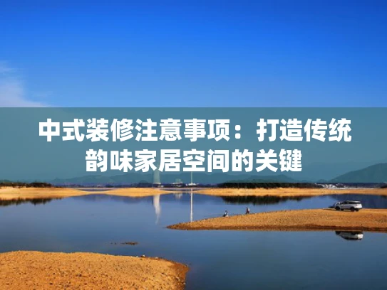 中式装修注意事项：打造传统韵味家居空间的关键