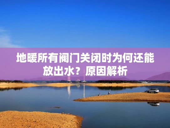 地暖所有阀门关闭时为何还能放出水？原因解析