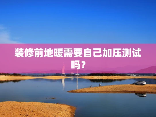 装修前地暖需要自己加压测试吗？