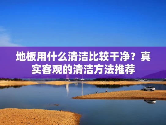 地板用什么清洁比较干净？真实客观的清洁方法推荐