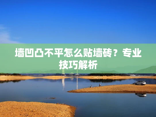 墙凹凸不平怎么贴墙砖？专业技巧解析