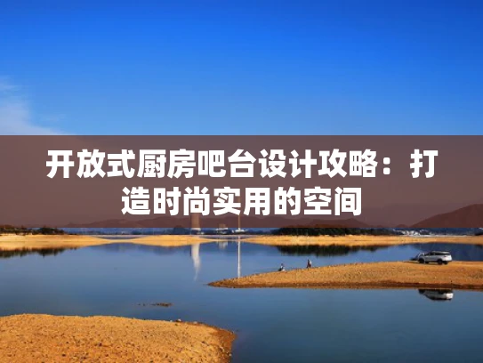 开放式厨房吧台设计攻略：打造时尚实用的空间