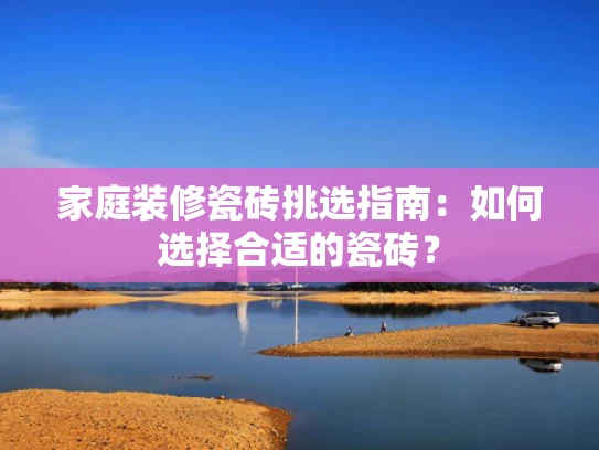 家庭装修瓷砖挑选指南：如何选择合适的瓷砖？