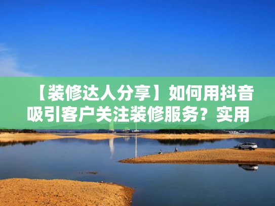 【装修达人分享】如何用抖音吸引客户关注装修服务？实用技巧解析