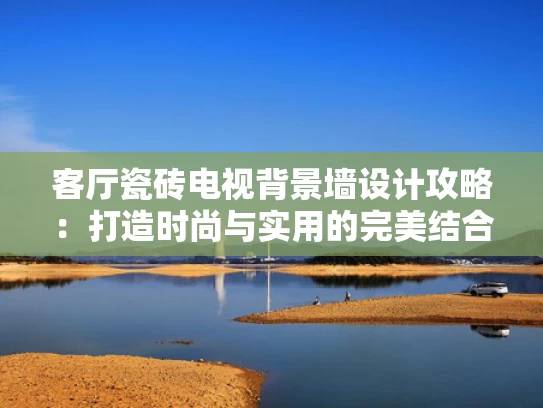 客厅瓷砖电视背景墙设计攻略：打造时尚与实用的完美结合