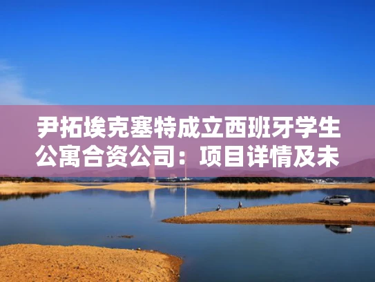 尹拓埃克塞特成立西班牙学生公寓合资公司：项目详情及未来发展
