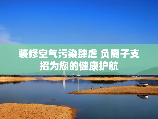 装修空气污染肆虐 负离子支招为您的健康护航