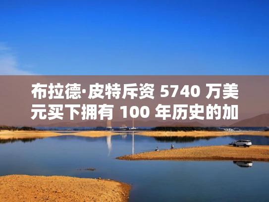 布拉德·皮特斥资 5740 万美元买下拥有 100 年历史的加利福尼亚房产