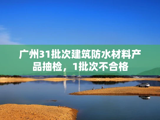 广州31批次建筑防水材料产品抽检，1批次不合格
