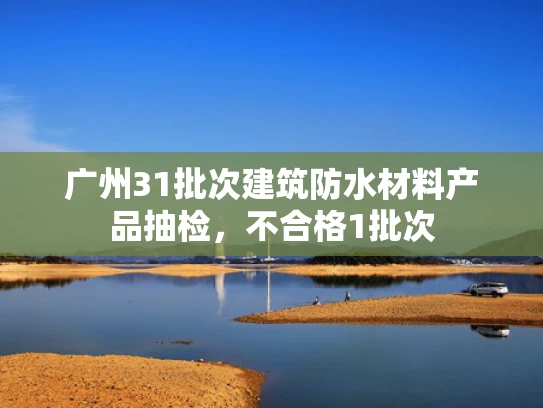 广州31批次建筑防水材料产品抽检，不合格1批次