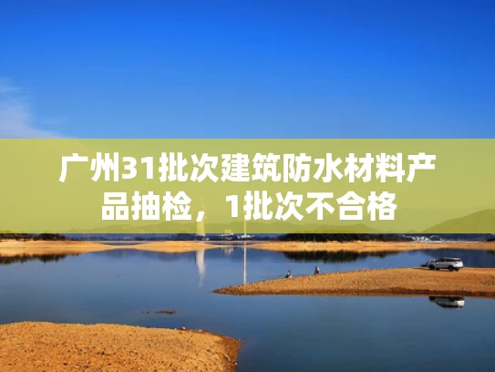 广州31批次建筑防水材料产品抽检，1批次不合格